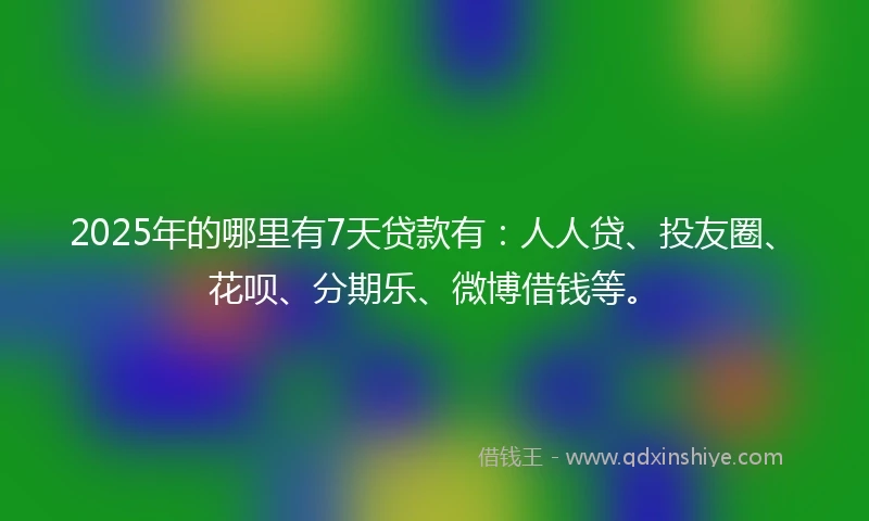 2025年的哪里有7天贷款有：人人贷、投友圈、花呗、分期乐、微博借钱等。