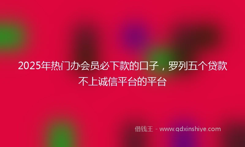 2025年热门办会员必下款的口子，罗列五个贷款不上诚信平台的平台