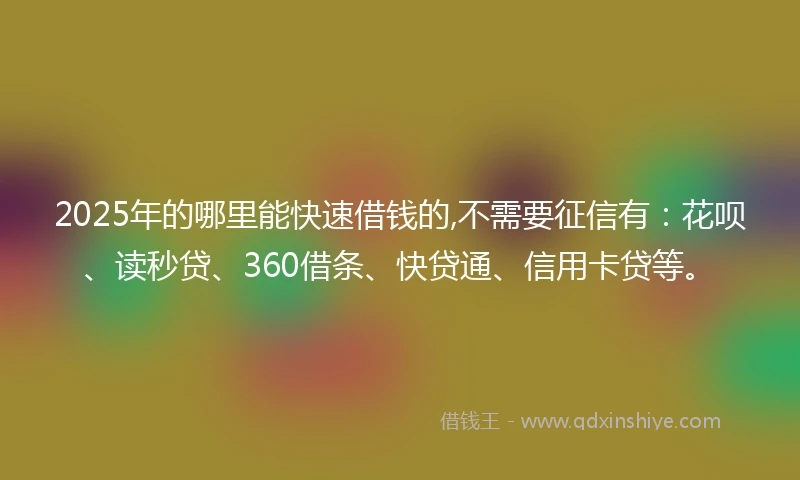 2025年的哪里能快速借钱的,不需要征信有：花呗、读秒贷、360借条、快贷通、信用卡贷等。