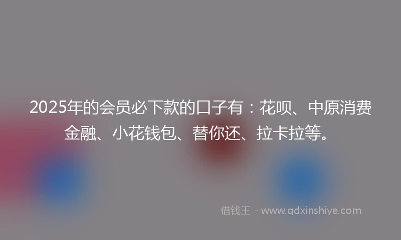 2025年的会员必下款的口子有：花呗、中原消费金融、小花钱包、替你还、拉卡拉等。