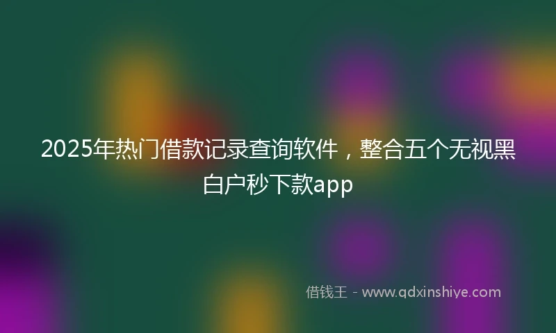 2025年热门借款记录查询软件，整合五个无视黑白户秒下款app