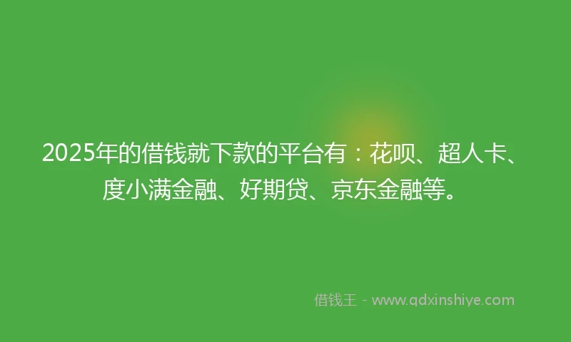 2025年的借钱就下款的平台有：花呗、超人卡、度小满金融、好期贷、京东金融等。