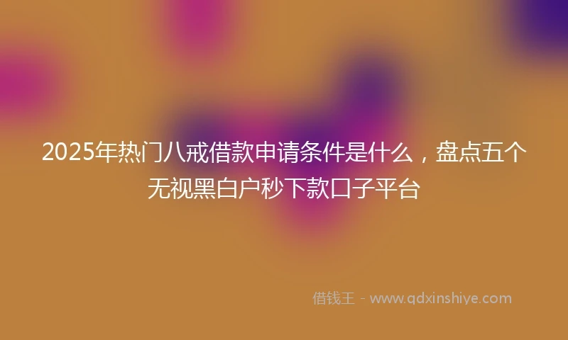 2025年热门八戒借款申请条件是什么，盘点五个无视黑白户秒下款口子平台