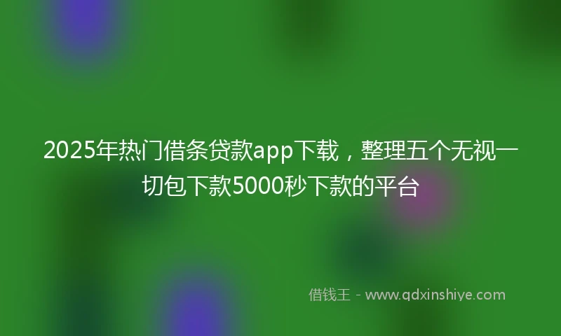2025年热门借条贷款app下载，整理五个无视一切包下款5000秒下款的平台