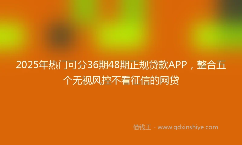 2025年热门可分36期48期正规贷款APP，整合五个无视风控不看征信的网贷