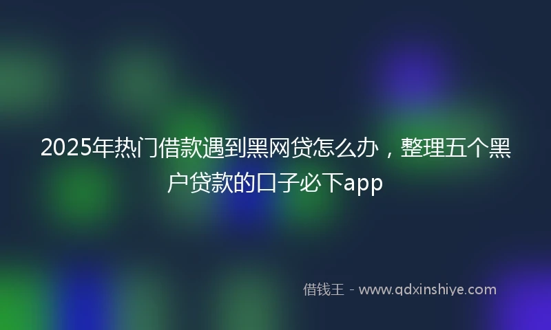 2025年热门借款遇到黑网贷怎么办，整理五个黑户贷款的口子必下app