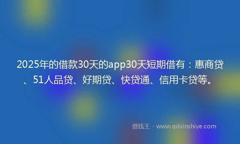 2025年的借款30天的app30天短期借有：惠商贷、51人品贷、好期贷、快贷通、信用卡贷等。