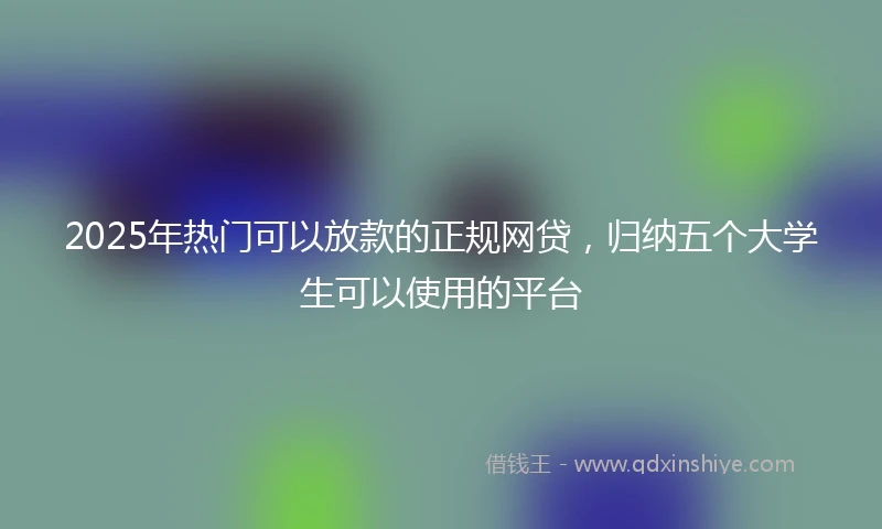 2025年热门可以放款的正规网贷，归纳五个大学生可以使用的平台