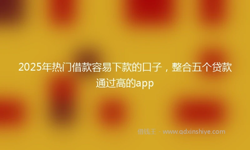 2025年热门借款容易下款的口子，整合五个贷款通过高的app