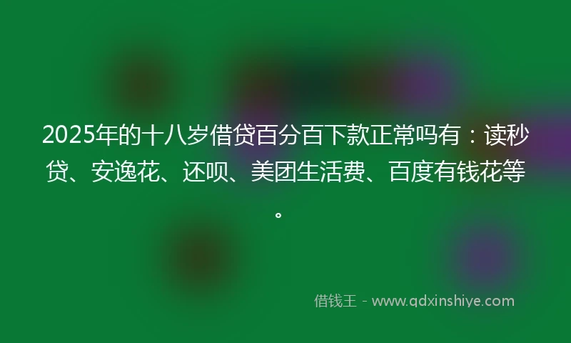 2025年的十八岁借贷百分百下款正常吗有：读秒贷、安逸花、还呗、美团生活费、百度有钱花等。