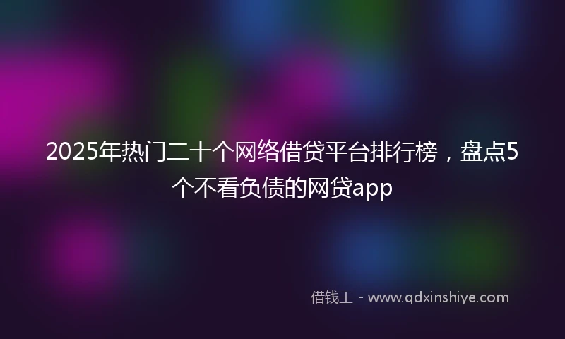 2025年热门二十个网络借贷平台排行榜,盘点5个不看负债的网贷app