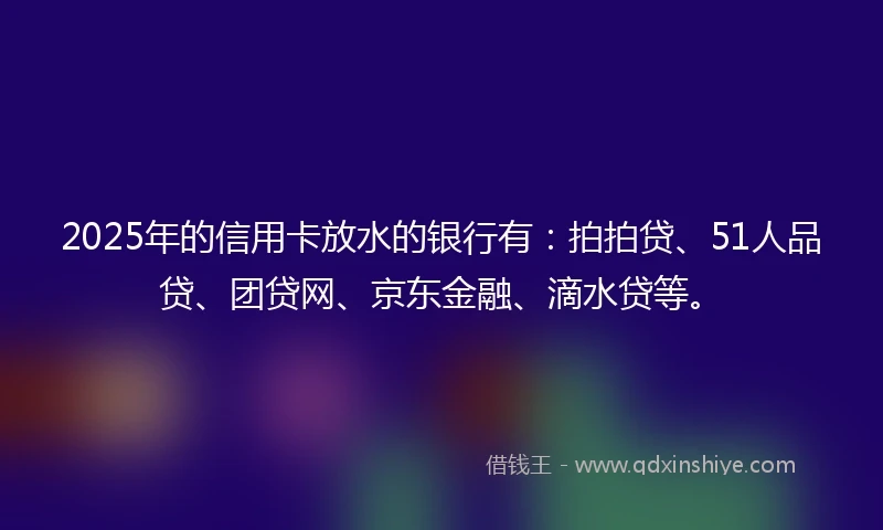 2025年的信用卡放水的银行有:拍拍贷、51人品贷、团贷网、京东金融、滴水贷等。