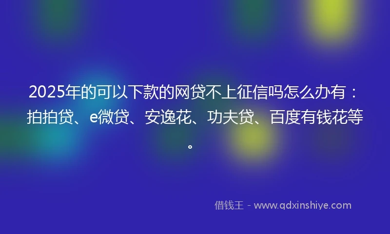 2025年的可以下款的网贷不上征信吗怎么办有：拍拍贷、e微贷、安逸花、功夫贷、百度有钱花等。