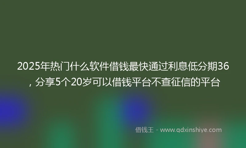 2025年热门什么软件借钱最快通过利息低分期36，分享5个20岁可以借钱平台不查征信的平台