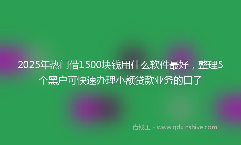 2025年热门借1500块钱用什么软件最好，整理5个黑户可快速办理小额贷款业务的口子