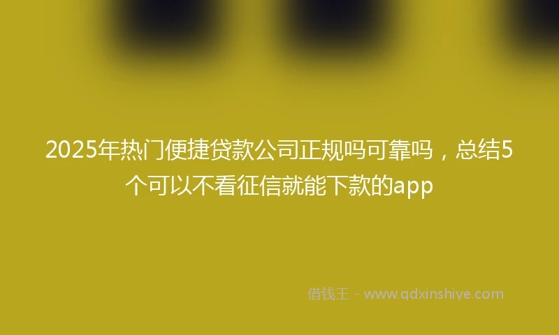 2025年热门便捷贷款公司正规吗可靠吗，总结5个可以不看征信就能下款的app