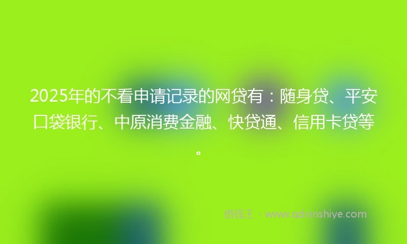 2025年的不看申请记录的网贷有：随身贷、平安口袋银行、中原消费金融、快贷通、信用卡贷等。