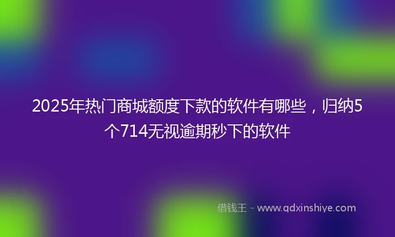 2025年热门商城额度下款的软件有哪些，归纳5个714无视逾期秒下的软件