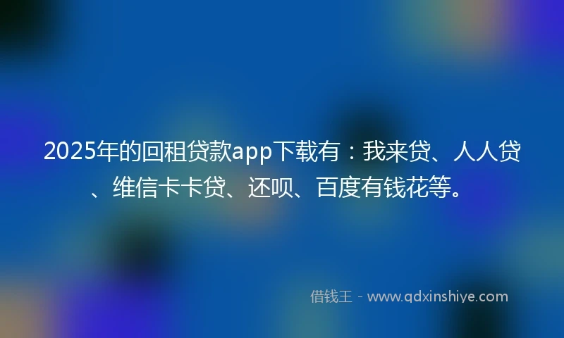 2025年的回租贷款app下载有：我来贷、人人贷、维信卡卡贷、还呗、百度有钱花等。