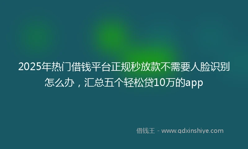 2025年热门借钱平台正规秒放款不需要人脸识别怎么办，汇总五个轻松贷10万的app