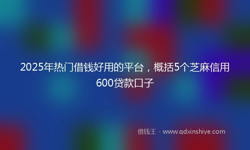 2025年热门借钱好用的平台，概括5个芝麻信用600贷款口子
