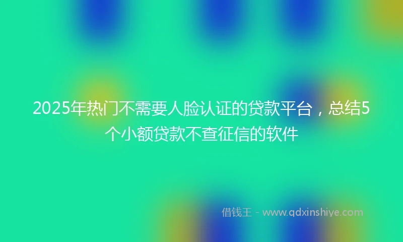 2025年热门不需要人脸认证的贷款平台，总结5个小额贷款不查征信的软件