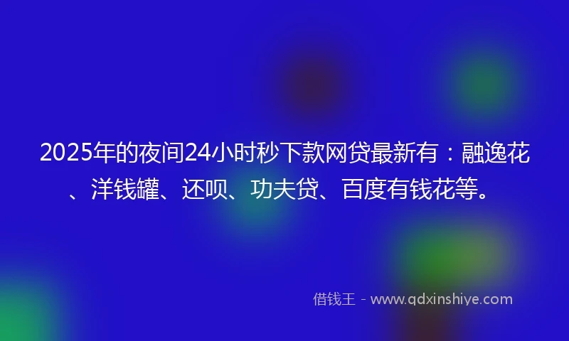 2025年的夜间24小时秒下款网贷最新有：融逸花、洋钱罐、还呗、功夫贷、百度有钱花等。
