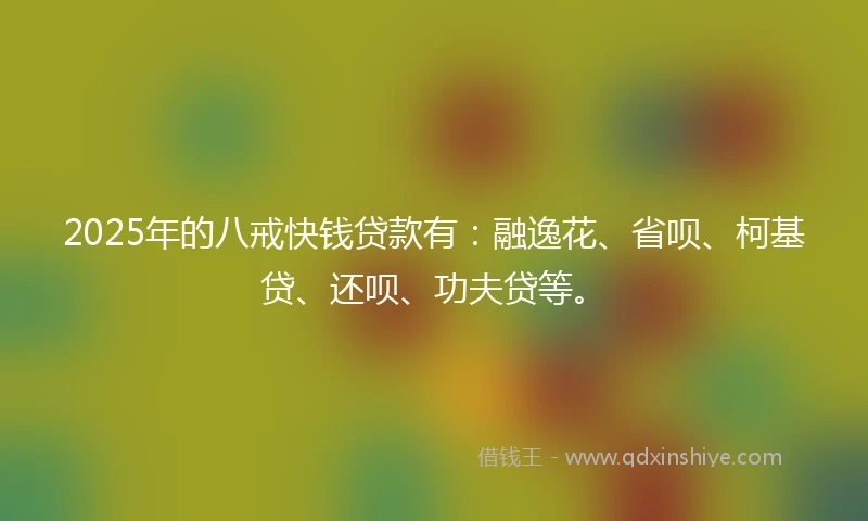 2025年的八戒快钱贷款有：融逸花、省呗、柯基贷、还呗、功夫贷等。