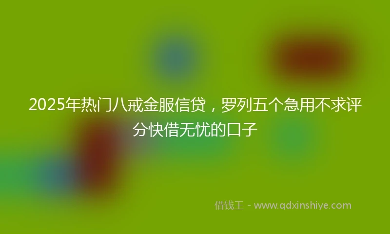2025年热门八戒金服信贷，罗列五个急用不求评分快借无忧的口子