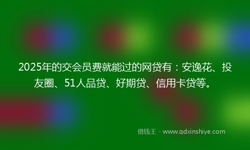 2025年的交会员费就能过的网贷有:安逸花、投友圈、51人品贷、好期贷、信用卡贷等。