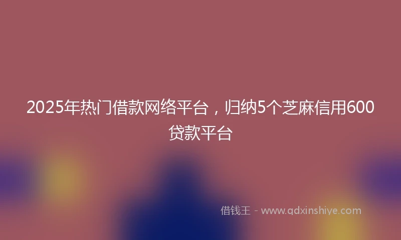2025年热门借款网络平台，归纳5个芝麻信用600贷款平台