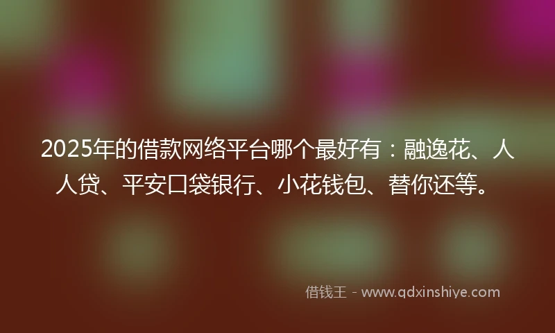 2025年的借款网络平台哪个最好有：融逸花、人人贷、平安口袋银行、小花钱包、替你还等。