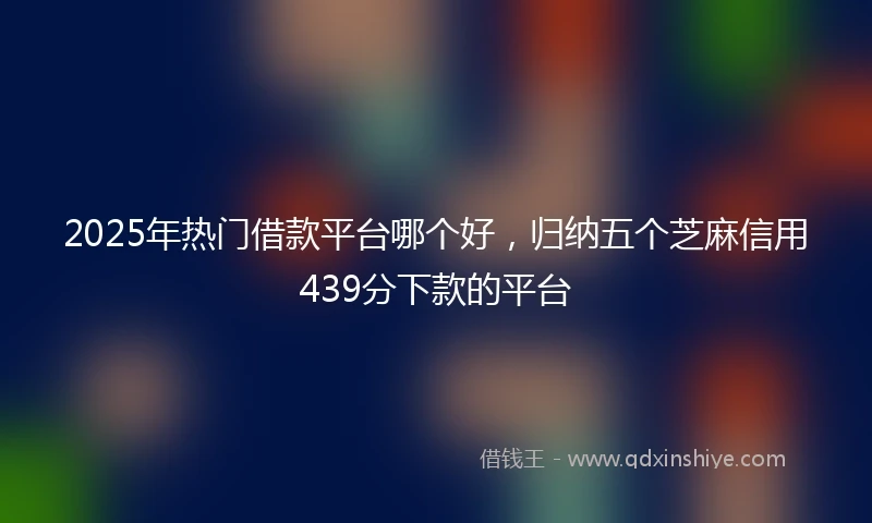2025年热门借款平台哪个好，归纳五个芝麻信用439分下款的平台