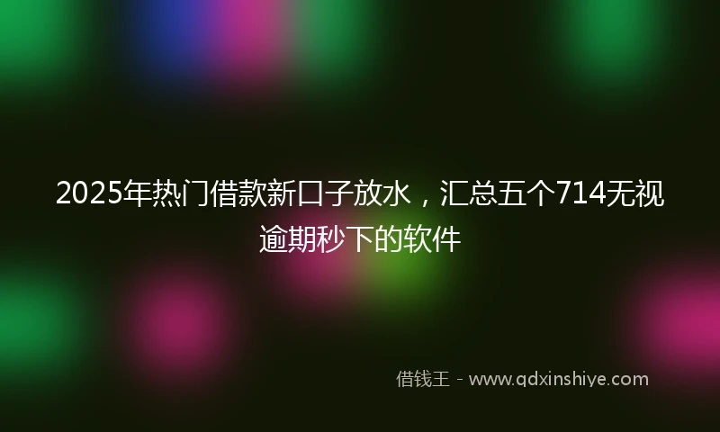 2025年热门借款新口子放水，汇总五个714无视逾期秒下的软件