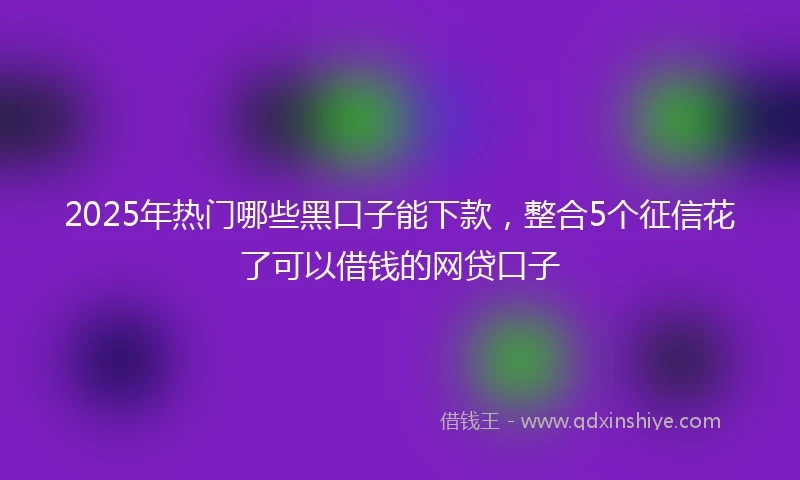 2025年热门哪些黑口子能下款，整合5个征信花了可以借钱的网贷口子