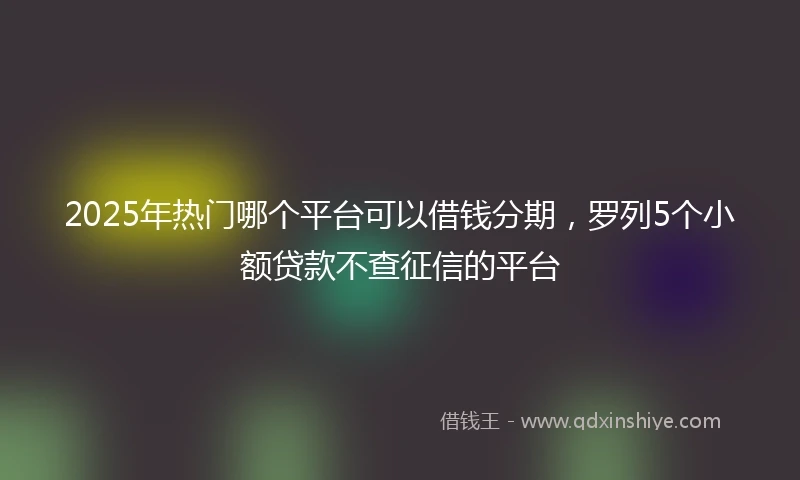 2025年热门哪个平台可以借钱分期，罗列5个小额贷款不查征信的平台