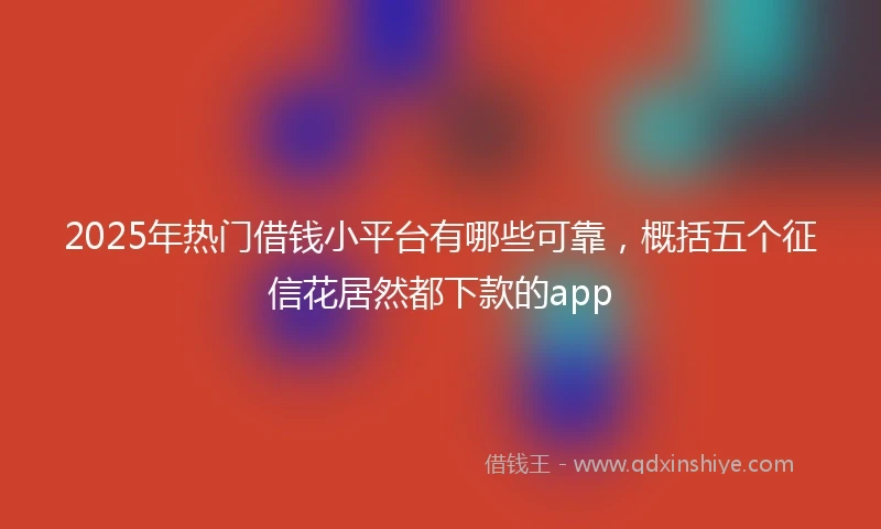 2025年热门借钱小平台有哪些可靠，概括五个征信花居然都下款的app