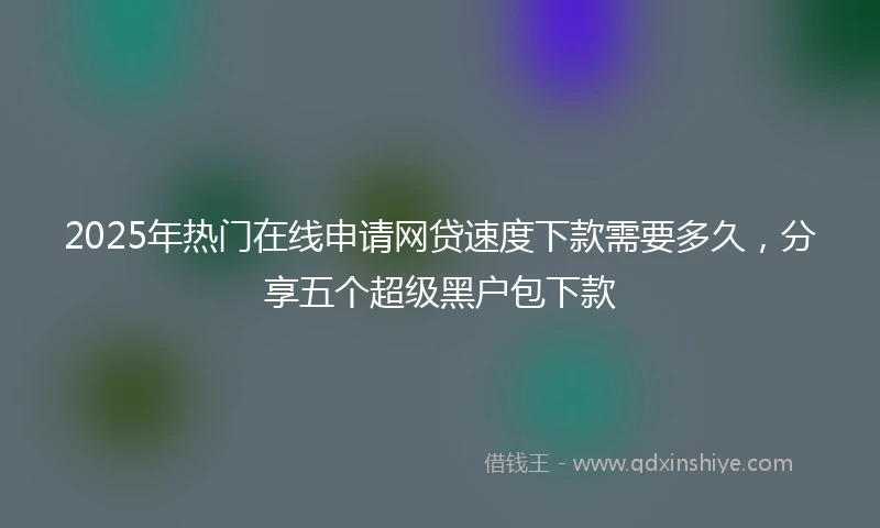 2025年热门在线申请网贷速度下款需要多久，分享五个超级黑户包下款