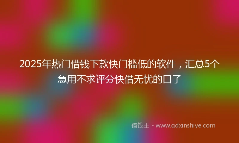 2025年热门借钱下款快门槛低的软件，汇总5个急用不求评分快借无忧的口子
