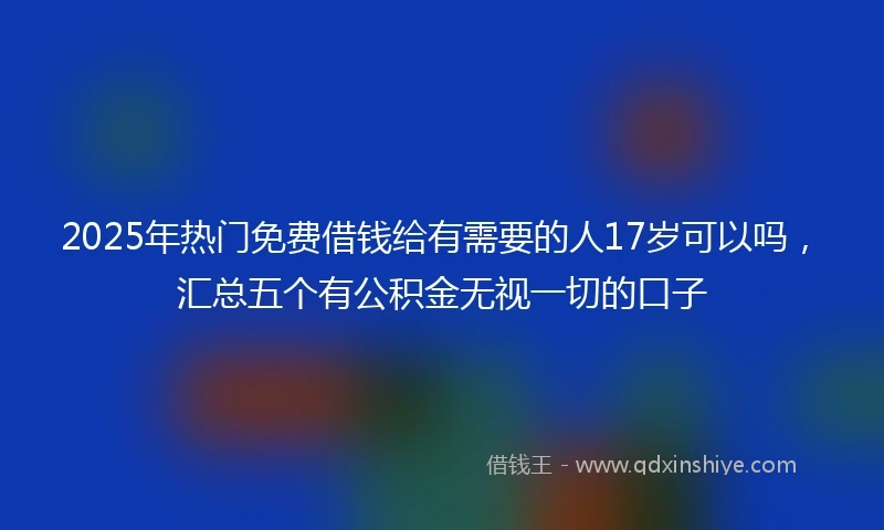 2025年热门免费借钱给有需要的人17岁可以吗，汇总五个有公积金无视一切的口子