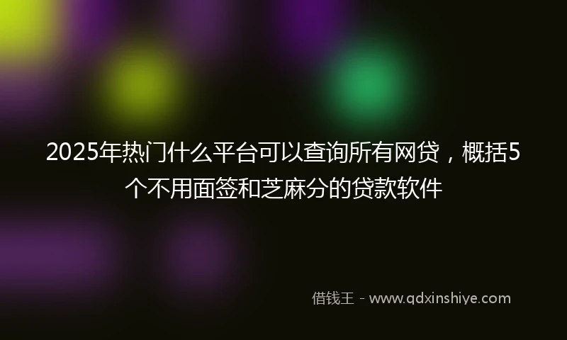 2025年热门什么平台可以查询所有网贷，概括5个不用面签和芝麻分的贷款软件