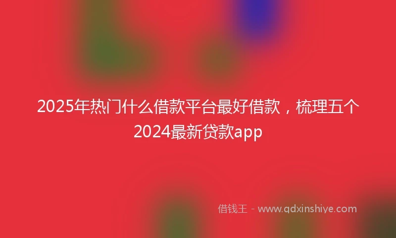 2025年热门什么借款平台最好借款，梳理五个2024最新贷款app