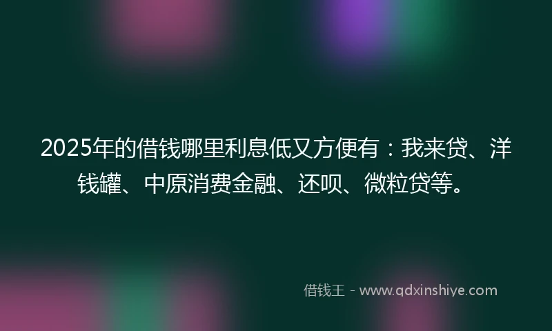 2025年的借钱哪里利息低又方便有：我来贷、洋钱罐、中原消费金融、还呗、微粒贷等。