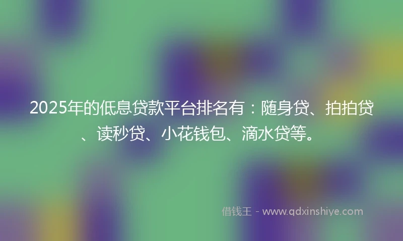 2025年的低息贷款平台排名有:随身贷、拍拍贷、读秒贷、小花钱包、滴水贷等。