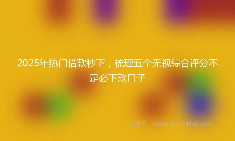 2025年热门借款秒下,梳理五个无视综合评分不足必下款口子
