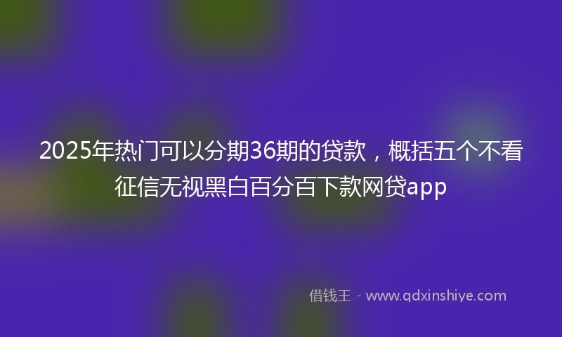 2025年热门可以分期36期的贷款，概括五个不看征信无视黑白百分百下款网贷app