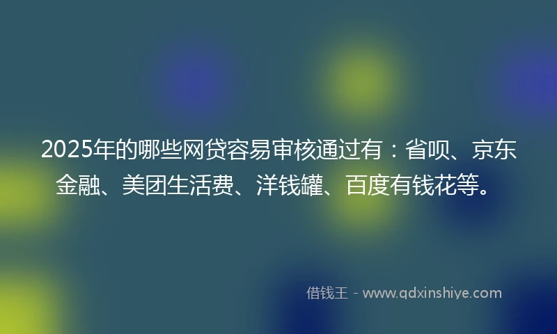 2025年的哪些网贷容易审核通过有：省呗、京东金融、美团生活费、洋钱罐、百度有钱花等。