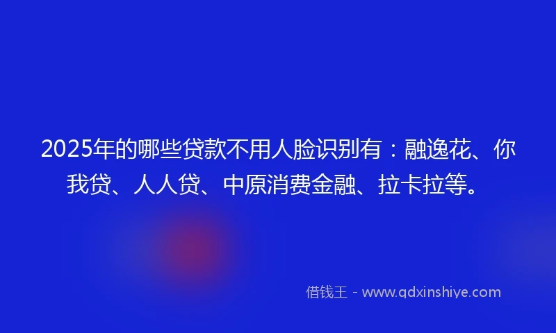 2025年的哪些贷款不用人脸识别有：融逸花、你我贷、人人贷、中原消费金融、拉卡拉等。