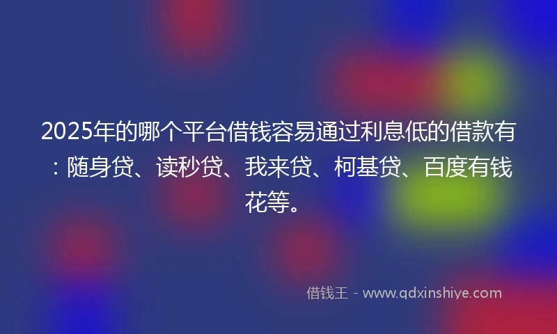 2025年的哪个平台借钱容易通过利息低的借款有：随身贷、读秒贷、我来贷、柯基贷、百度有钱花等。