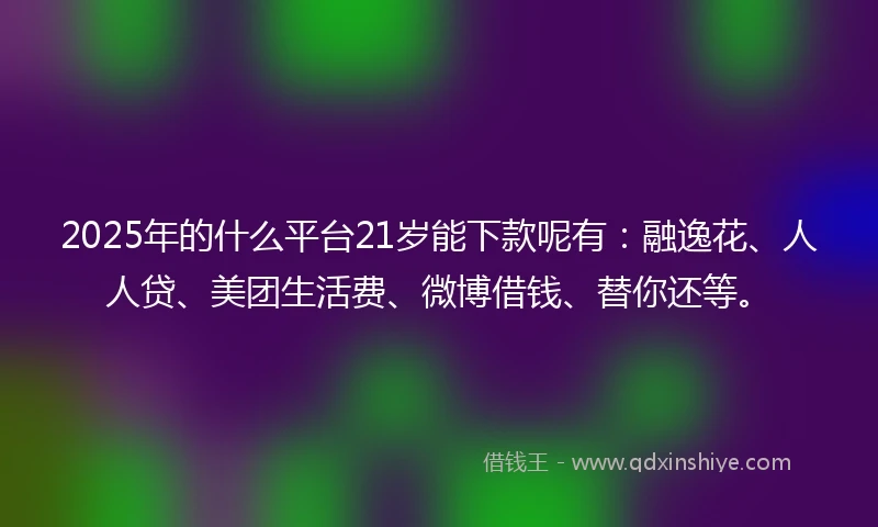 2025年的什么平台21岁能下款呢有：融逸花、人人贷、美团生活费、微博借钱、替你还等。